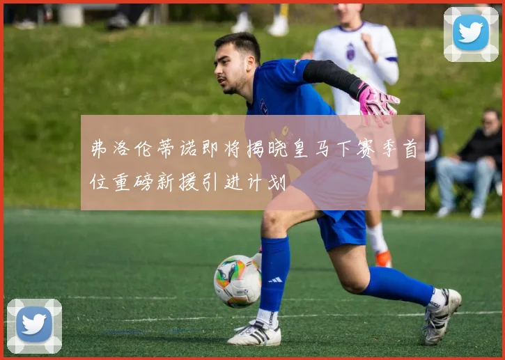 弗洛伦蒂诺即将揭晓皇马下赛季首位重磅新援引进计划