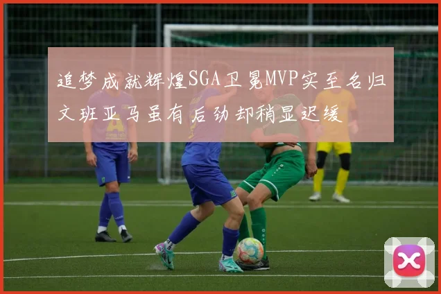 追梦成就辉煌SGA卫冕MVP实至名归文班亚马虽有后劲却稍显迟缓