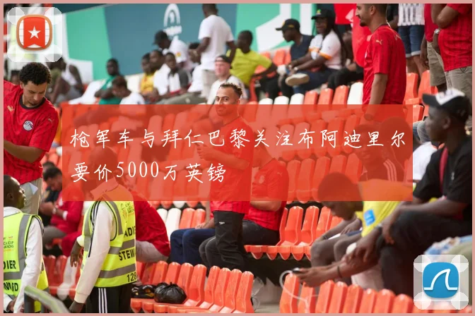枪军车与拜仁巴黎关注布阿迪里尔要价5000万英镑