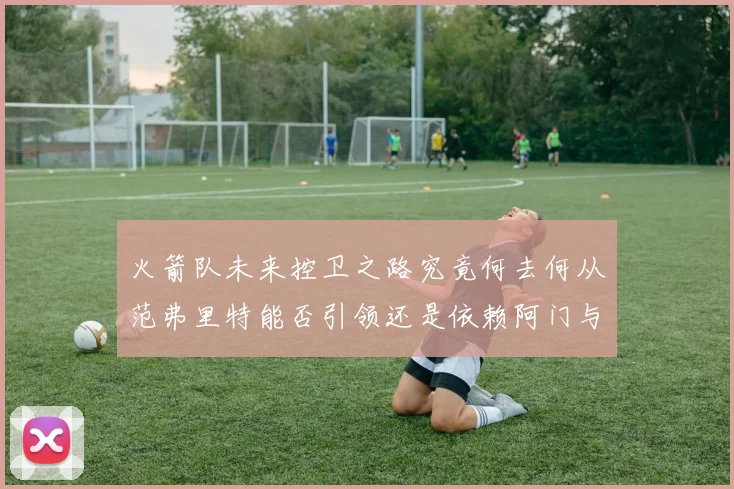 火箭队未来控卫之路究竟何去何从范弗里特能否引领还是依赖阿门与谢泼德