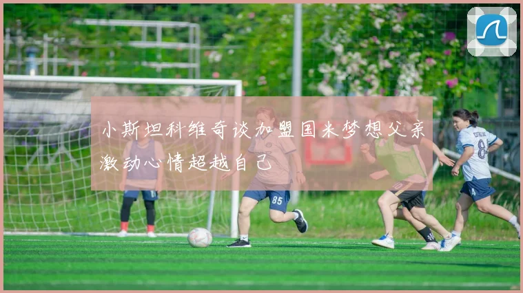 小斯坦科维奇谈加盟国米梦想父亲激动心情超越自己