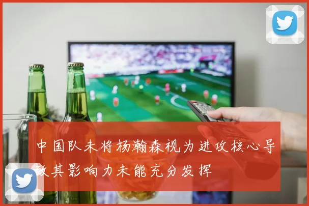 中国队未将杨瀚森视为进攻核心导致其影响力未能充分发挥