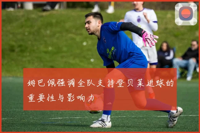 姆巴佩强调全队支持登贝莱进球的重要性与影响力