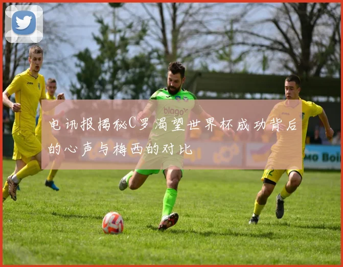 电讯报揭秘C罗渴望世界杯成功背后的心声与梅西的对比