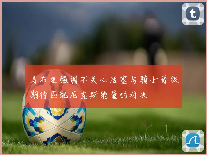 马布里强调不关心活塞与骑士晋级期待匹配尼克斯能量的对决