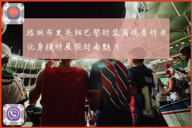 格纳布里亮相巴黎时装周观秀特尔化身模特展现时尚魅力