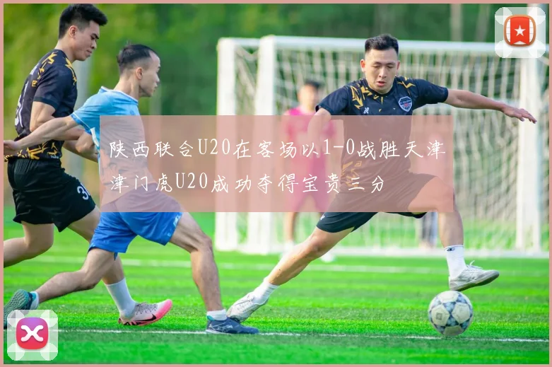 陕西联合U20在客场以1-0战胜天津津门虎U20成功夺得宝贵三分