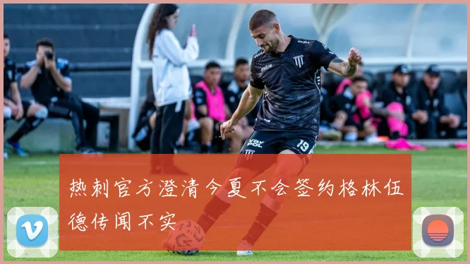 热刺官方澄清今夏不会签约格林伍德传闻不实