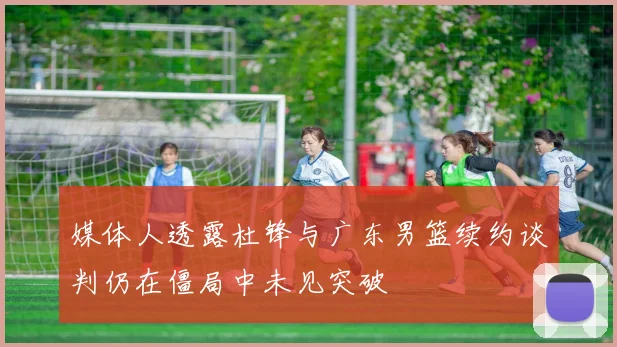媒体人透露杜锋与广东男篮续约谈判仍在僵局中未见突破