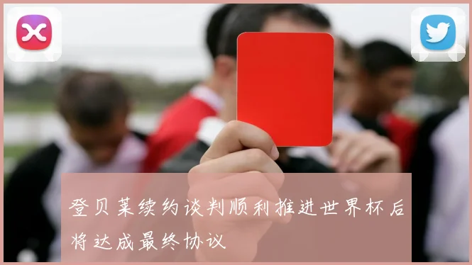 登贝莱续约谈判顺利推进世界杯后将达成最终协议