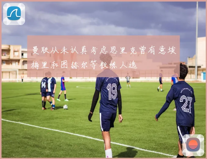 曼联从未认真考虑恩里克曾有意埃梅里和图赫尔等教练人选