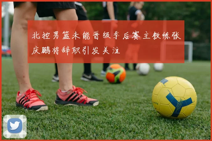 北控男篮未能晋级季后赛主教练张庆鹏将辞职引发关注