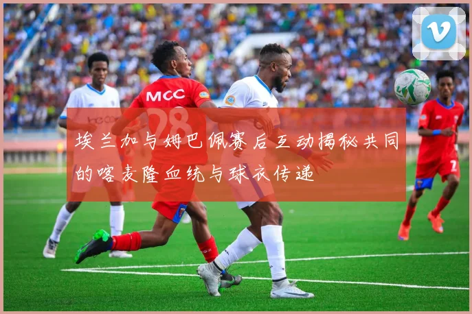 埃兰加与姆巴佩赛后互动揭秘共同的喀麦隆血统与球衣传递