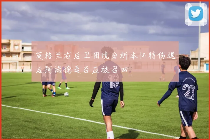 英格兰右后卫困境分析本怀特伤退后阿诺德是否应被召回