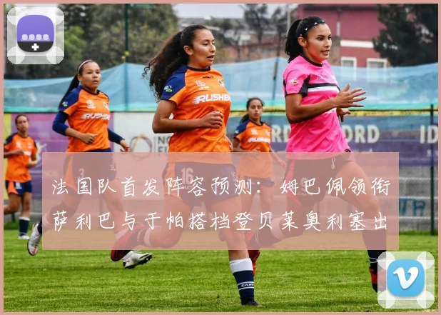 法国队首发阵容预测：姆巴佩领衔萨利巴与于帕搭档登贝莱奥利塞出战