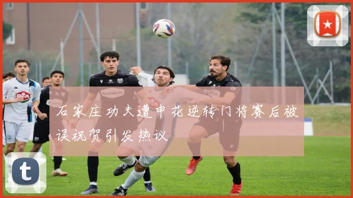 石家庄功夫遭申花逆转门将赛后被误祝贺引发热议