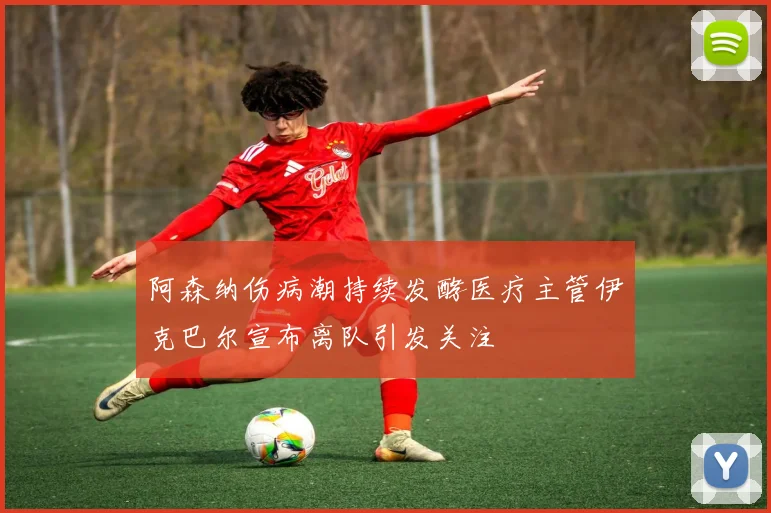 阿森纳伤病潮持续发酵医疗主管伊克巴尔宣布离队引发关注